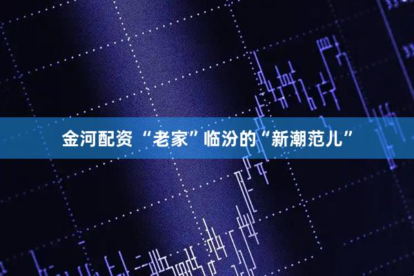 金河配资 “老家”临汾的“新潮范儿”
