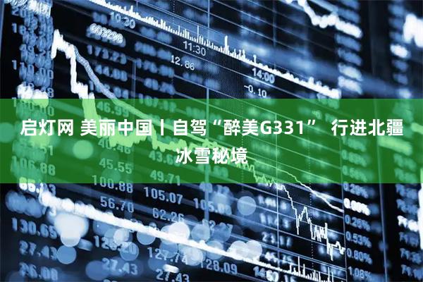 启灯网 美丽中国丨自驾“醉美G331”  行进北疆冰雪秘境