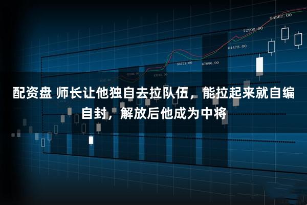 配资盘 师长让他独自去拉队伍，能拉起来就自编自封，解放后他成为中将