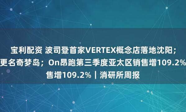 宝利配资 波司登首家VERTEX概念店落地沈阳；量子之歌正式更名奇梦岛；On昂跑第三季度亚太区销售增109.2%｜消研所周报