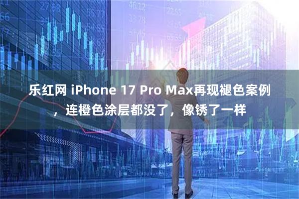 乐红网 iPhone 17 Pro Max再现褪色案例，连橙色涂层都没了，像锈了一样