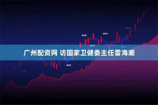 广州配资网 访国家卫健委主任雷海潮