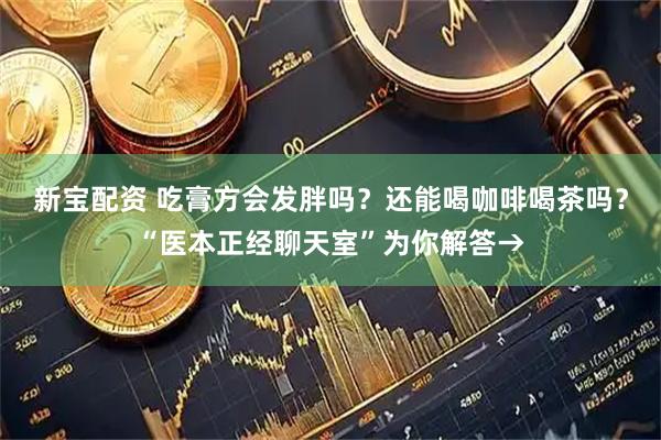 新宝配资 吃膏方会发胖吗？还能喝咖啡喝茶吗？“医本正经聊天室”为你解答→