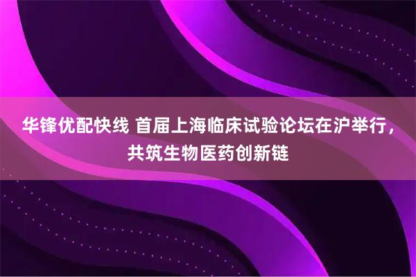 华锋优配快线 首届上海临床试验论坛在沪举行，共筑生物医药创新链