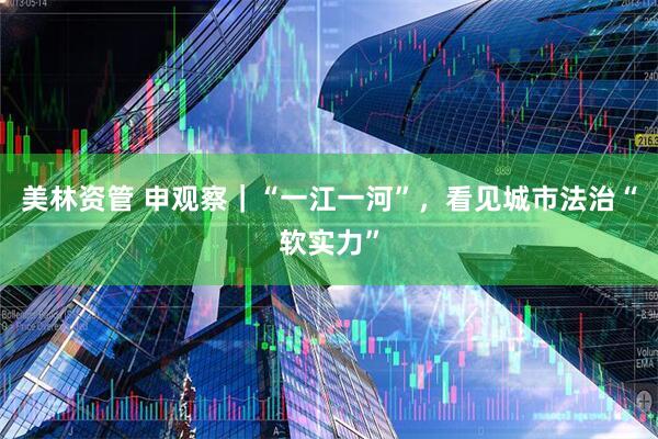 美林资管 申观察｜“一江一河”，看见城市法治“软实力”