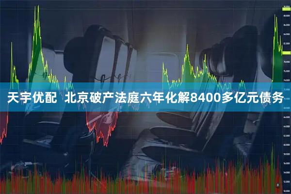 天宇优配  北京破产法庭六年化解8400多亿元债务