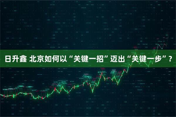 日升鑫 北京如何以“关键一招”迈出“关键一步”？