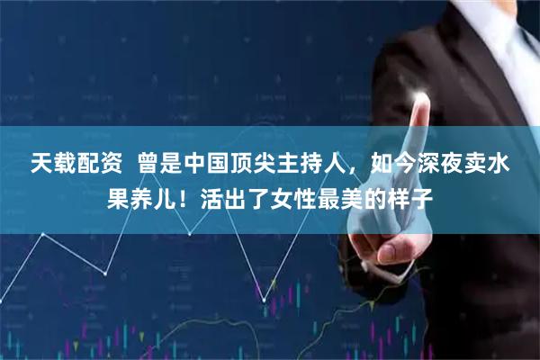天载配资  曾是中国顶尖主持人，如今深夜卖水果养儿！活出了女性最美的样子