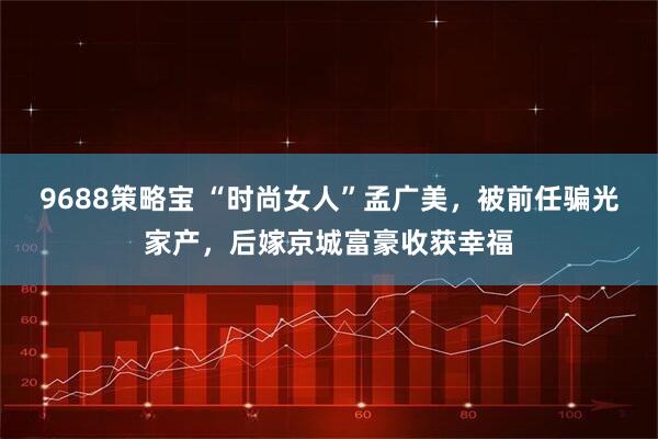 9688策略宝 “时尚女人”孟广美，被前任骗光家产，后嫁京城富豪收获幸福