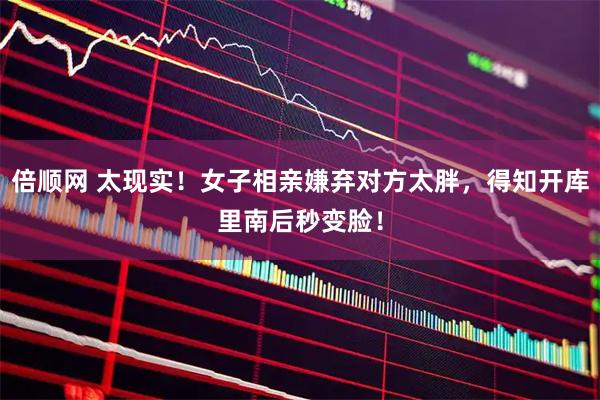 倍顺网 太现实！女子相亲嫌弃对方太胖，得知开库里南后秒变脸！