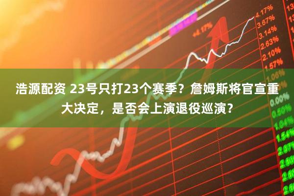 浩源配资 23号只打23个赛季？詹姆斯将官宣重大决定，是否会上演退役巡演？