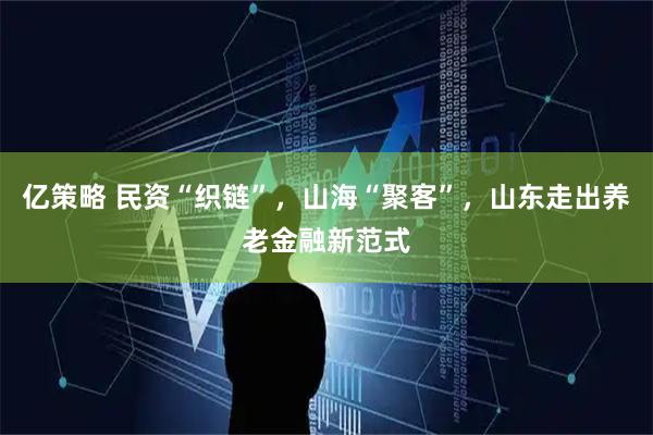 亿策略 民资“织链”，山海“聚客”，山东走出养老金融新范式