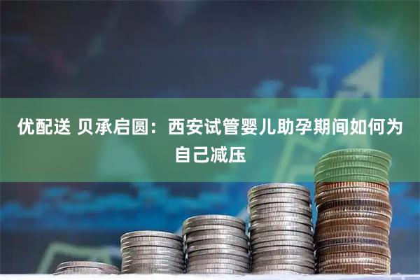 优配送 贝承启圆：西安试管婴儿助孕期间如何为自己减压