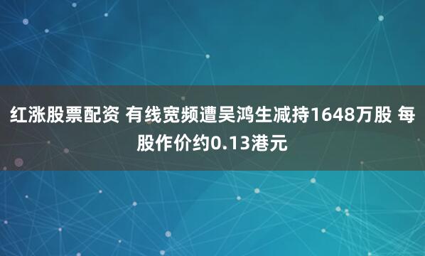 红涨股票配资 有线宽频遭吴鸿生减持1648万股 每股作价约0.13港元