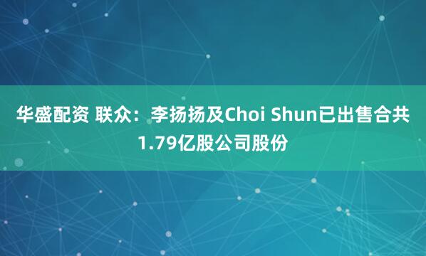 华盛配资 联众：李扬扬及Choi Shun已出售合共1.79亿股公司股份