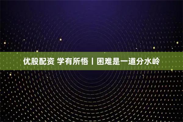 优股配资 学有所悟丨困难是一道分水岭