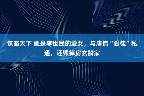 谋略天下 她是李世民的爱女，与唐僧“爱徒”私通，还毁掉房玄龄家