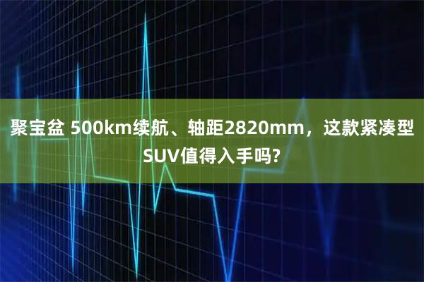 聚宝盆 500km续航、轴距2820mm，这款紧凑型SUV值得入手吗?