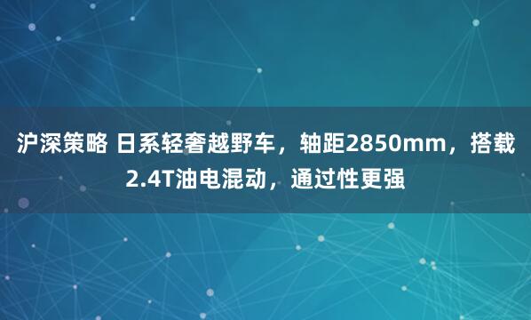 沪深策略 日系轻奢越野车，轴距2850mm，搭载2.4T油电混动，通过性更强