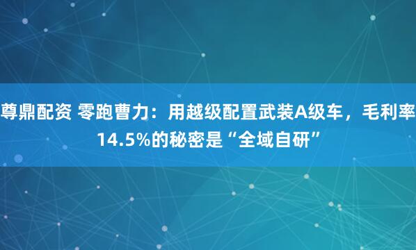 尊鼎配资 零跑曹力：用越级配置武装A级车，毛利率14.5%的秘密是“全域自研”