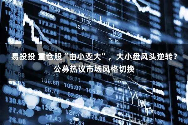 易投投 重仓股“由小变大”，大小盘风头逆转？公募热议市场风格切换