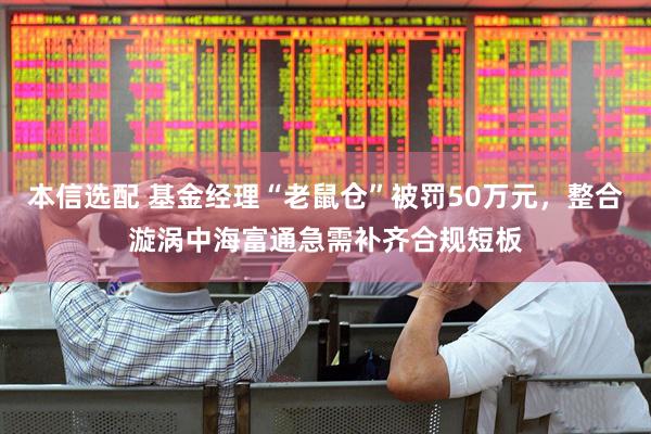 本信选配 基金经理“老鼠仓”被罚50万元，整合漩涡中海富通急需补齐合规短板