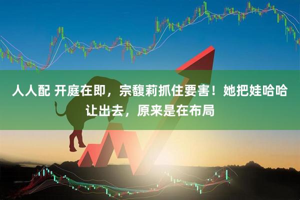 人人配 开庭在即，宗馥莉抓住要害！她把娃哈哈让出去，原来是在布局