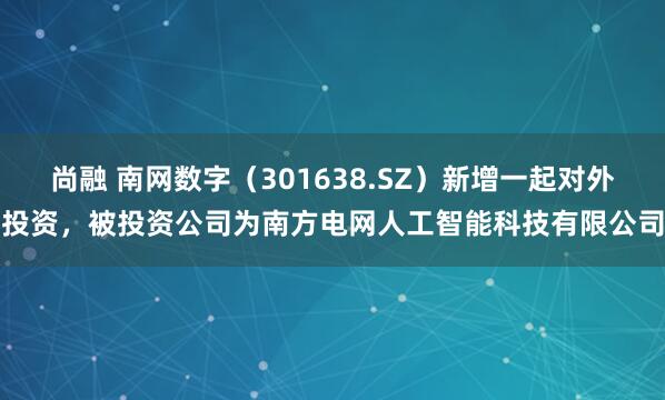 尚融 南网数字（301638.SZ）新增一起对外投资，被投资公司为南方电网人工智能科技有限公司