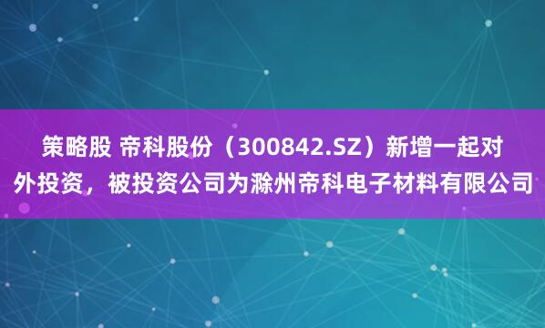 策略股 帝科股份（300842.SZ）新增一起对外投资，被投资公司为滁州帝科电子材料有限公司