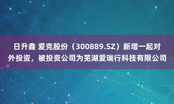 日升鑫 爱克股份（300889.SZ）新增一起对外投资，被投资公司为芜湖爱瑞行科技有限公司