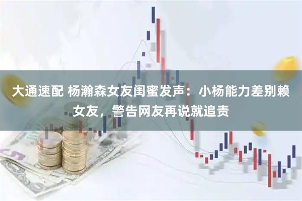 大通速配 杨瀚森女友闺蜜发声：小杨能力差别赖女友，警告网友再说就追责