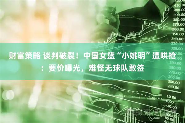 财富策略 谈判破裂！中国女篮“小姚明”遭哄抢：要价曝光，难怪无球队敢签