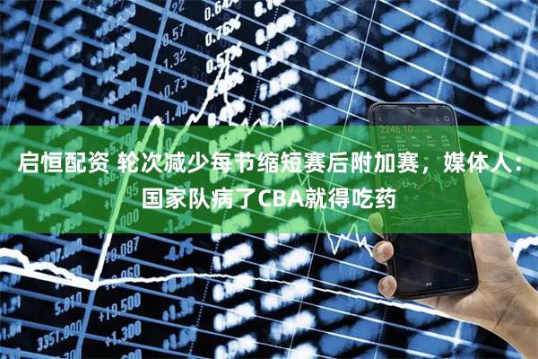 启恒配资 轮次减少每节缩短赛后附加赛，媒体人：国家队病了CBA就得吃药