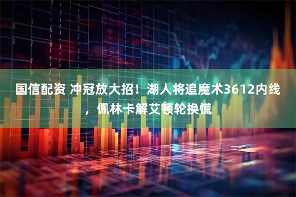 国信配资 冲冠放大招！湖人将追魔术3612内线，佩林卡解艾顿轮换慌