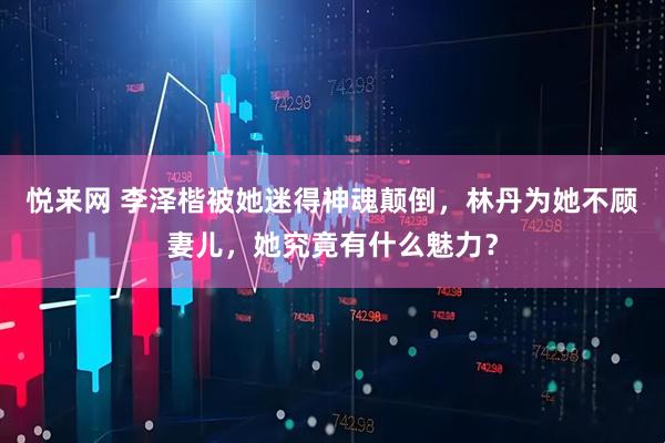 悦来网 李泽楷被她迷得神魂颠倒，林丹为她不顾妻儿，她究竟有什么魅力？
