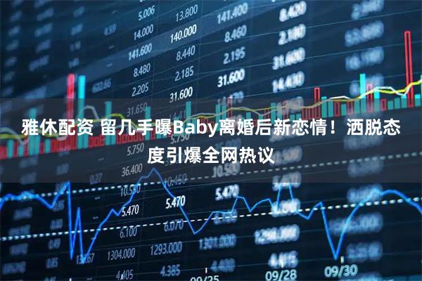 雅休配资 留几手曝Baby离婚后新恋情！洒脱态度引爆全网热议