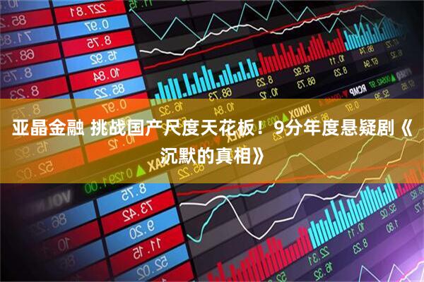 亚晶金融 挑战国产尺度天花板！9分年度悬疑剧《沉默的真相》