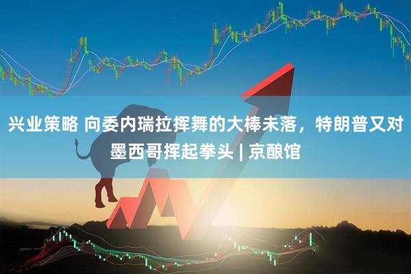 兴业策略 向委内瑞拉挥舞的大棒未落，特朗普又对墨西哥挥起拳头 | 京酿馆