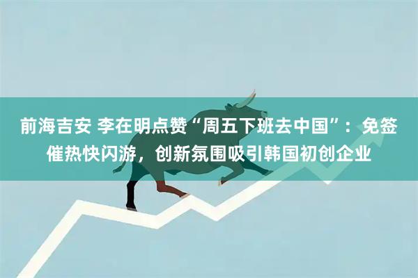 前海吉安 李在明点赞“周五下班去中国”：免签催热快闪游，创新氛围吸引韩国初创企业