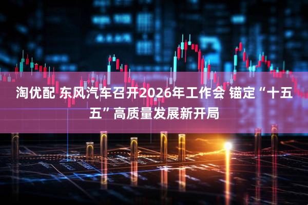 淘优配 东风汽车召开2026年工作会 锚定“十五五”高质量发展新开局
