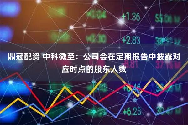 鼎冠配资 中科微至：公司会在定期报告中披露对应时点的股东人数
