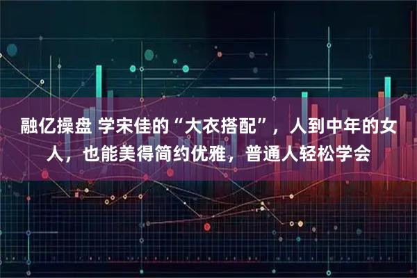 融亿操盘 学宋佳的“大衣搭配”，人到中年的女人，也能美得简约优雅，普通人轻松学会