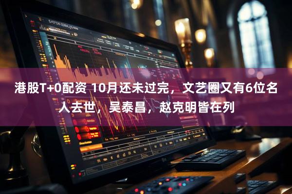 港股T+0配资 10月还未过完，文艺圈又有6位名人去世，吴泰昌，赵克明皆在列
