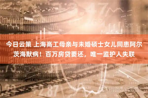 今日云策 上海高工母亲与未婚硕士女儿同患阿尔茨海默病！百万房贷要还，唯一监护人失联