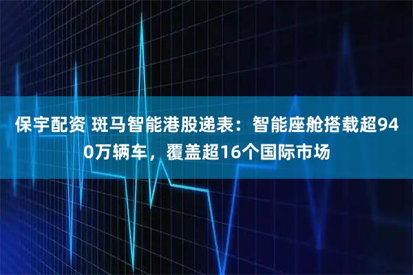 保宇配资 斑马智能港股递表：智能座舱搭载超940万辆车，覆盖超16个国际市场