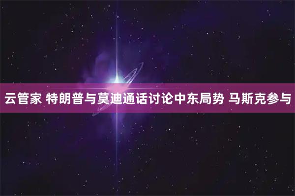 云管家 特朗普与莫迪通话讨论中东局势 马斯克参与
