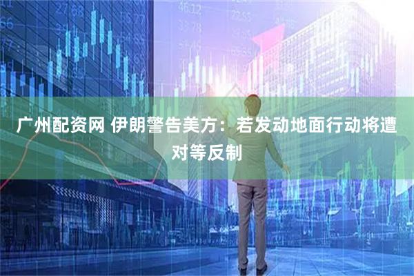 广州配资网 伊朗警告美方：若发动地面行动将遭对等反制