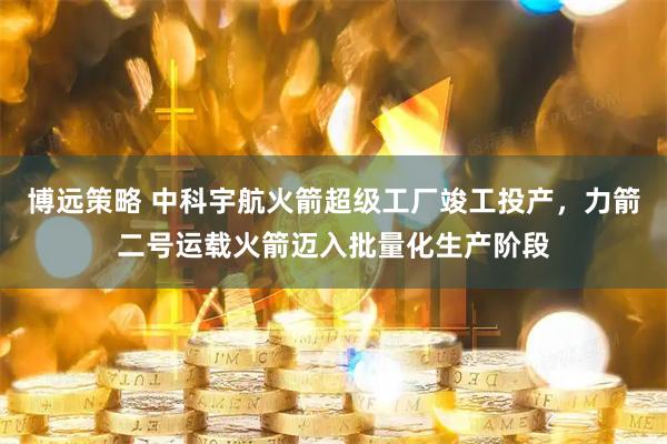 博远策略 中科宇航火箭超级工厂竣工投产，力箭二号运载火箭迈入批量化生产阶段