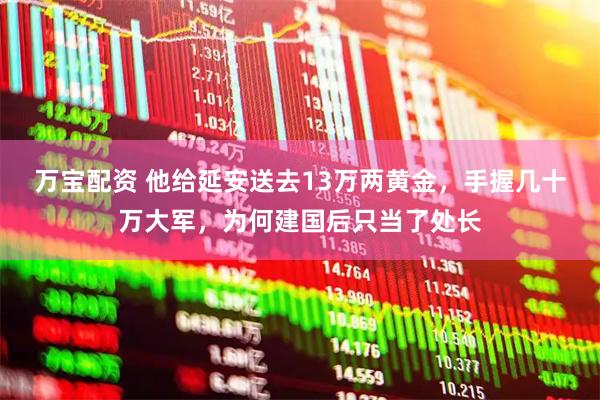 万宝配资 他给延安送去13万两黄金，手握几十万大军，为何建国后只当了处长