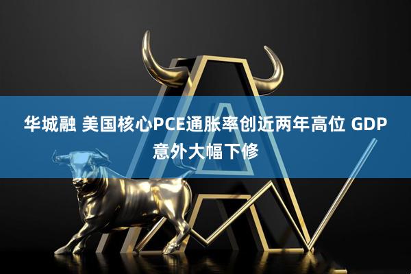 华城融 美国核心PCE通胀率创近两年高位 GDP意外大幅下修